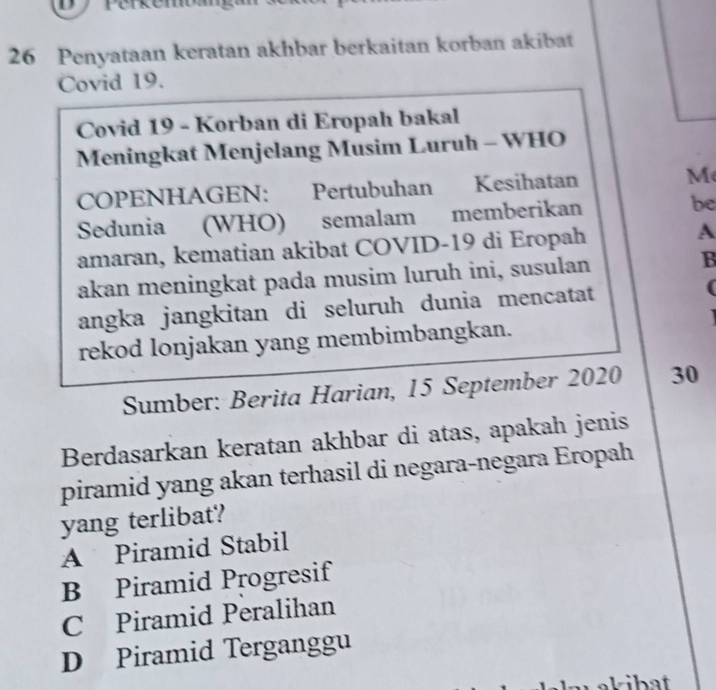 Penyataan keratan akhbar berkaitan korban akibat
Covid 19.
Covid 19 - Korban di Eropah bakal
Meningkat Menjelang Musim Luruh - WHO
COPENHAGEN: Pertubuhan Kesihatan M
Sedunia (WHO) semalam memberikan be
amaran, kematian akibat COVID-19 di Eropah A
akan meningkat pada musim luruh ini, susulan B
angka jangkitan di seluruh dunia mencatat
(
rekod lonjakan yang membimbangkan.
Sumber: Berita Harian, 15 September 2020 30
Berdasarkan keratan akhbar di atas, apakah jenis
piramid yang akan terhasil di negara-negara Eropah
yang terlibat?
A Piramid Stabil
B Piramid Progresif
C Piramid Peralihan
D Piramid Terganggu