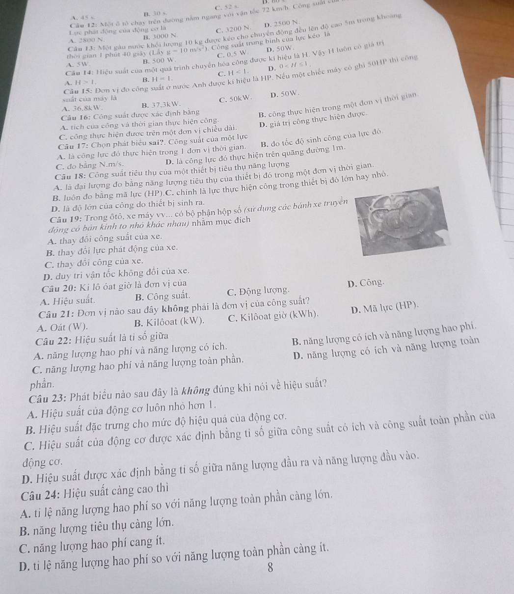 C. 52≤
Câu 12: Một ố tô chạy trên đường nằm ngang sqrt(0)isqrt(0)i n tốc 72 km/h. Công suất có
A. 45 s. B. 30 5
D. 2500 N.
Lực phát động của động cơ là C. 3200 N.
Câu 13:101 gàu nước khối lượng 10 kg được kéo cho chuyển động đều lên độ cao 5m trong khoảng
A. 2800 N B. 3000 N.
thời gian 1 phút 40 giây (L.5y y=10m/s^2). Công suất trung bình của lực kéo là
Cầu 14: Hiệu suất của một quá trình chuyển hóa công được kí hiệu là H. Vậy H luôn có giả trị
A. 5W.
B. 500 W. C. 0.5 W. D. 50W.
A. H>1. B. H=1. C. H<1. D. 0
Câu 15: Đơn vị đo công suất ở nước Anh được kí hiệu là HP. Nếu một chiếc máy có ghi 50HP thì công
suất của máy là
A. 36.8kW. B. 37,3kW. C. 50kW. D. 50W.
Câu 16: Công suất được xác định bằng
B. công thực hiện trong một đơn vị thời gian.
A. tích của công và thời gian thực hiện công.
C. công thực hiện được trên một đơn vị chiều dài. D. giá trị công thực hiện được.
Câu 17: Chọn phát biểu sai?. Công suất của một lực
A. là công lực đó thực hiện trong 1 đơn vị thời gian. B. do tốc độ sinh công của lực đó
C. đo bằng N.m/s. D. là công lực đó thực hiện trên quãng đường 1m.
Câu 18: Công suất tiêu thụ của một thiết bị tiêu thụ năng lượng
A. là đại lượng đo bằng năng lượng tiêu thụ của thiết bị đó trong một đơn vị thời gian.
B. luôn đo bằng mã lực (HP).C. chính là lực thực hiện công trong thiết bị đó lớn hay nhỏ.
D. là độ lớn của công do thiết bị sinh ra.
Câu 19: Trong ôtô, xe máy vv... có bộ phận hộp số (sử dụng các bánh xe truyền
động có bản kinh to nhỏ khác nhau) nhằm mục đích
A. thay đổi công suất của xe.
B. thay đổi lực phát động của xe.
C. thay đổi công của xe.
D. duy trì vận tốc không đổi của xe.
Câu 20: Ki lô óạt giờ là đơn vị của
A. Hiệu suất. B. Công suất. C. Động lượng. D. Công.
Câu 21: Đơn vị nào sau đây không phải là đơn vị của công suất?
A. Oát (W). B. Kilôoat (kW). C. Kilôoat giờ (kWh). D. Mã lực (HP).
Câu 22: Hiệu suất là tỉ số giữa
B. năng lượng có ích và năng lượng hao phí.
A. năng lượng hao phí và năng lượng có ích.
C. năng lượng hao phí và năng lượng toàn phần. D. năng lượng có ích và năng lượng toàn
phần.
Câu 23: Phát biểu nào sau đây là không đúng khi nói về hiệu suất?
A. Hiệu suất của động cơ luôn nhỏ hơn 1.
B. Hiệu suất đặc trưng cho mức độ hiệu quả của động cơ.
C. Hiệu suất của động cơ được xác định bằng tỉ số giữa công suất có ích và công suất toàn phần của
động cơ.
D. Hiệu suất được xác định bằng tỉ số giữa năng lượng đầu ra và năng lượng đầu vào.
Câu 24: Hiệu suất càng cao thì
A. ti lệ năng lượng hao phí so với năng lượng toàn phần càng lớn.
B. năng lượng tiêu thụ càng lớn.
C. năng lượng hao phí cang ít.
D. ti lệ năng lượng hao phí so với năng lượng toàn phần càng ít.
8