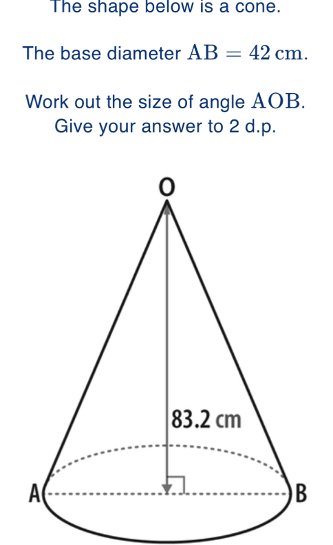 The shape below is a cone. 
The base diameter AB=42cm. 
Work out the size of angle AOB. 
Give your answer to 2 d.p.