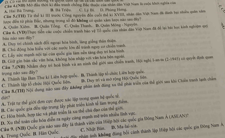 Cỗ vai tro định nương và quyết định tự tất ca các điễn dan quốc le
Câu 4.(NB) Mở đầu thời kì đầu tranh chống Bắc thuộc của nhân dân Việt Nam là cuộc khởi nghĩa của
A. Hai Bà Trưng. B. Bà Triệu. C. Lý Bí. D. Phùng Hưng.
Câu 5.(TH) Từ thế kỉ III trước Công nguyên đến cuối thế kỉ XVIII, nhân dân Việt Nam đã đánh bại nhiều quân xâm
lược đến từ phía Bắc, nhưng trong số đó không có quân xâm lược nào sau đây?
A. Quân Xiêm. B. Quân Tống. C. Quân Thanh. D. Quân Mông - Nguyên.
Câu 6. (VD)Thực tiễn các cuộc chiến tranh bảo vệ Tổ quốc của nhân dân Việt Nam đã để lại bài học kinh nghiệm quý   
báu nào sau đây?
A. Duy trì chính sách đối ngoại hòa bình, láng giềng thân thiện.
B. Chủ động hòa hiếu với các nước lớn để tránh nguy cơ chiến tranh.
C. Lấy sức mạnh nội tại của quốc gia làm nền tảng duy trì hòa bình.
D. Giữ gìn bản sắc văn hóa, không hòa nhập với văn hóa bên ngoài.
Câu 7.(NB) Nhằm duy trì hoà bình và an ninh thế giới sau chiến tranh, Hội nghị I-an-ta (2-1945) có quyết định quan
trọng nào sau đây?
A. Thành lập Ban Thư kí Liên hợp quốc. B. Thành lập tổ chức Liên hợp quốc.
C. Thành lập tổ chức Hội Quốc liên. D. Duy trì và mở rộng Hội Quốc liên.
Câu 8.(TH) Nội dung nào sau đây không phản ánh đúng xu thế phát triển của thế giới sau khi Chiến tranh lạnh chấm
dứt?
A. Trật tự thế giới đơn cực được xác lập trong quan hệ quốc tế.
B. Các quốc gia đều tập trung lấy phát triển kinh tế làm trọng điểm.
C. Hòa bình, hợp tác và phát triển là xu thế chủ đạo của thế giới.
D. Xu thế toàn cầu hóa diễn ra ngày càng mạnh mẽ trên nhiều lĩnh vực.
Câu 9. (NB) Quốc gia nào sau đây là thành viên của Hiệp hội các quốc gia Đông Nam Á (ASEAN)?
Ởi đây phản ánh không đúng bối cảnh thành lập Hiệp hội các quốc gia Đông Nam Á
A. Trung Quốc. B. Hàn Quốc. C. Nhật Bản. D. Ma-lai-xia.