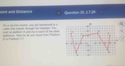 oint and Distance 
Question 15, 1.7.29 
On a zip-line course, you are hamessed to a 
cable that travels through the treetops. You 
start at platform A and zip to each of the other 
platforms. How far do you travel from Platform
8 to Platform C?