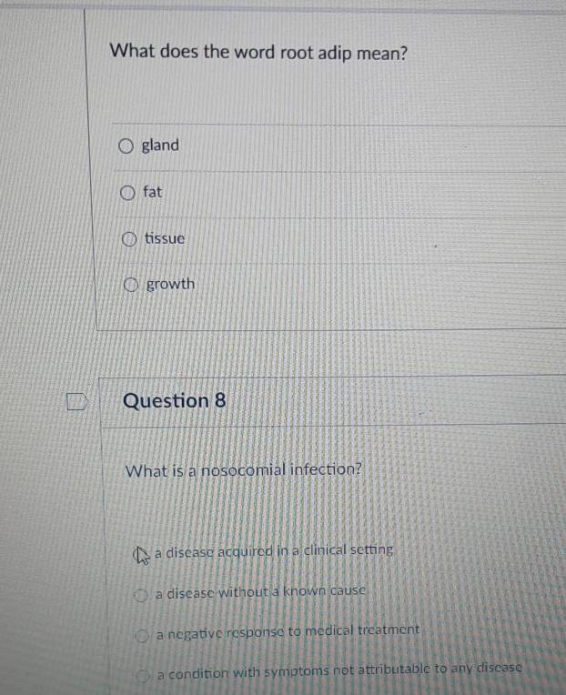 What does the word root adip mean?
gland
fat
tissue
growth
Question 8
What is a nosocomial infection?
a disease acquired in a clinical setting
a disease without a known cause
a negative response to medical treatment
a condition with symptoms not attributable to any disease