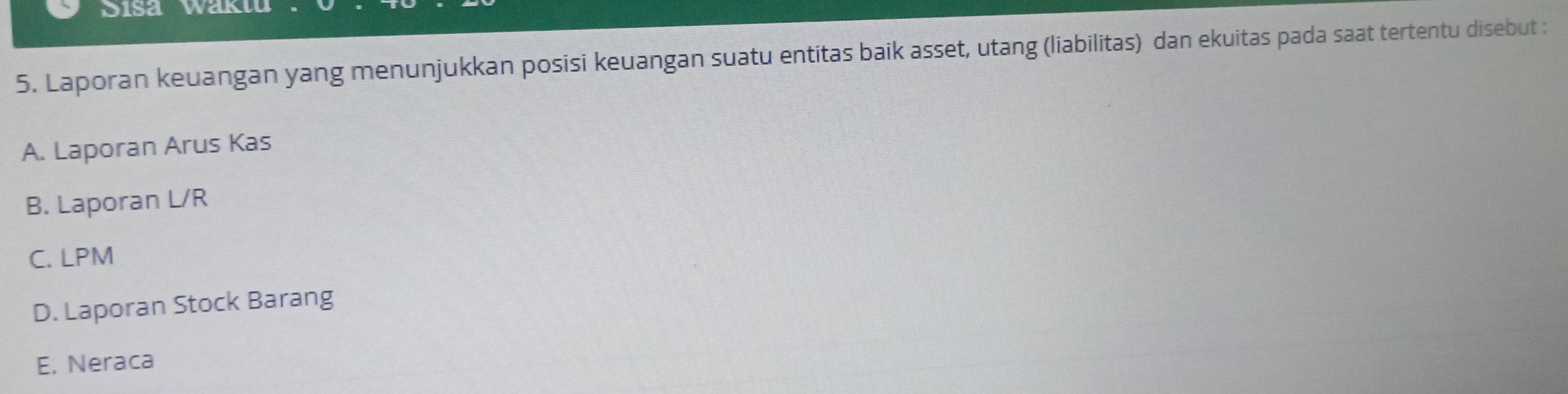 Sisa Waktu
5. Laporan keuangan yang menunjukkan posisi keuangan suatu entitas baik asset, utang (liabilitas) dan ekuitas pada saat tertentu disebut :
A. Laporan Arus Kas
B. Laporan L/R
C. LPM
D. Laporan Stock Barang
E. Neraca