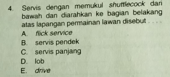 Servis dengan memukul shuttlecock dari
bawah dan diarahkan ke bagian belakang
atas lapangan permainan lawan disebut
A. flick service
B. servis pendek
C. servis panjang
D. lob
E. drive