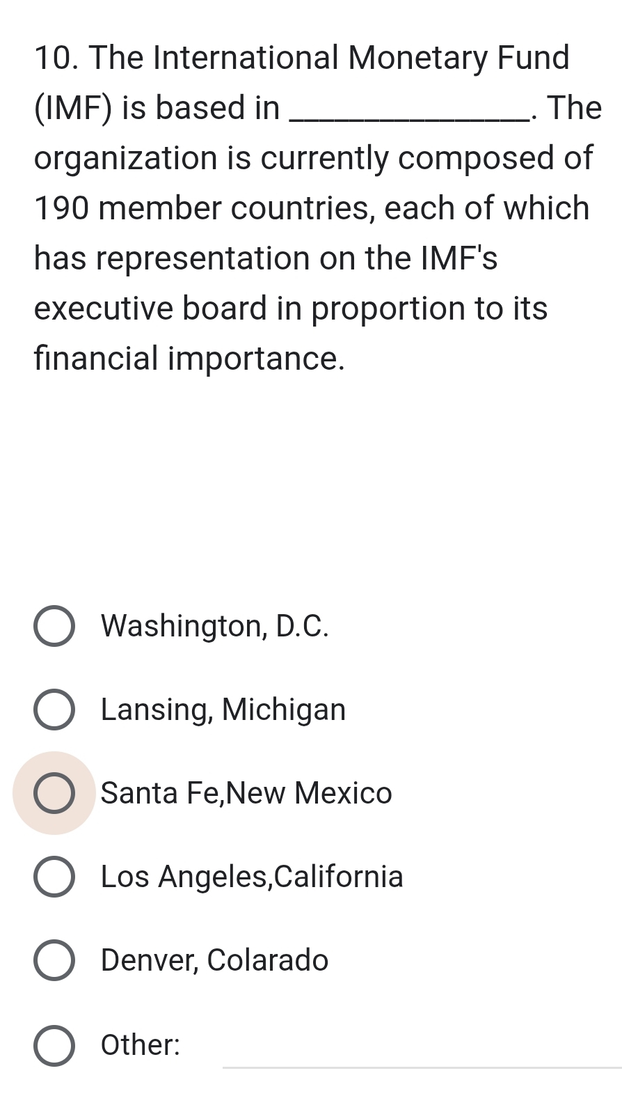 The International Monetary Fund
(IMF) is based in _. The
organization is currently composed of
190 member countries, each of which
has representation on the IMF's
executive board in proportion to its
financial importance.
Washington, D.C.
Lansing, Michigan
Santa Fe,New Mexico
Los Angeles,California
Denver, Colarado
_
Other: