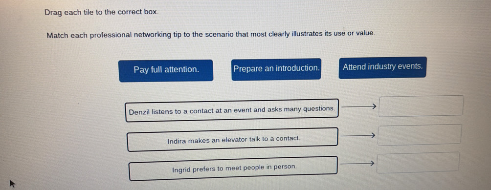 Drag each tile to the correct box.
Match each professional networking tip to the scenario that most clearly illustrates its use or value.
Pay full attention. Prepare an introduction. Attend industry events.
Denzil listens to a contact at an event and asks many questions.
Indira makes an elevator talk to a contact.
Ingrid prefers to meet people in person.