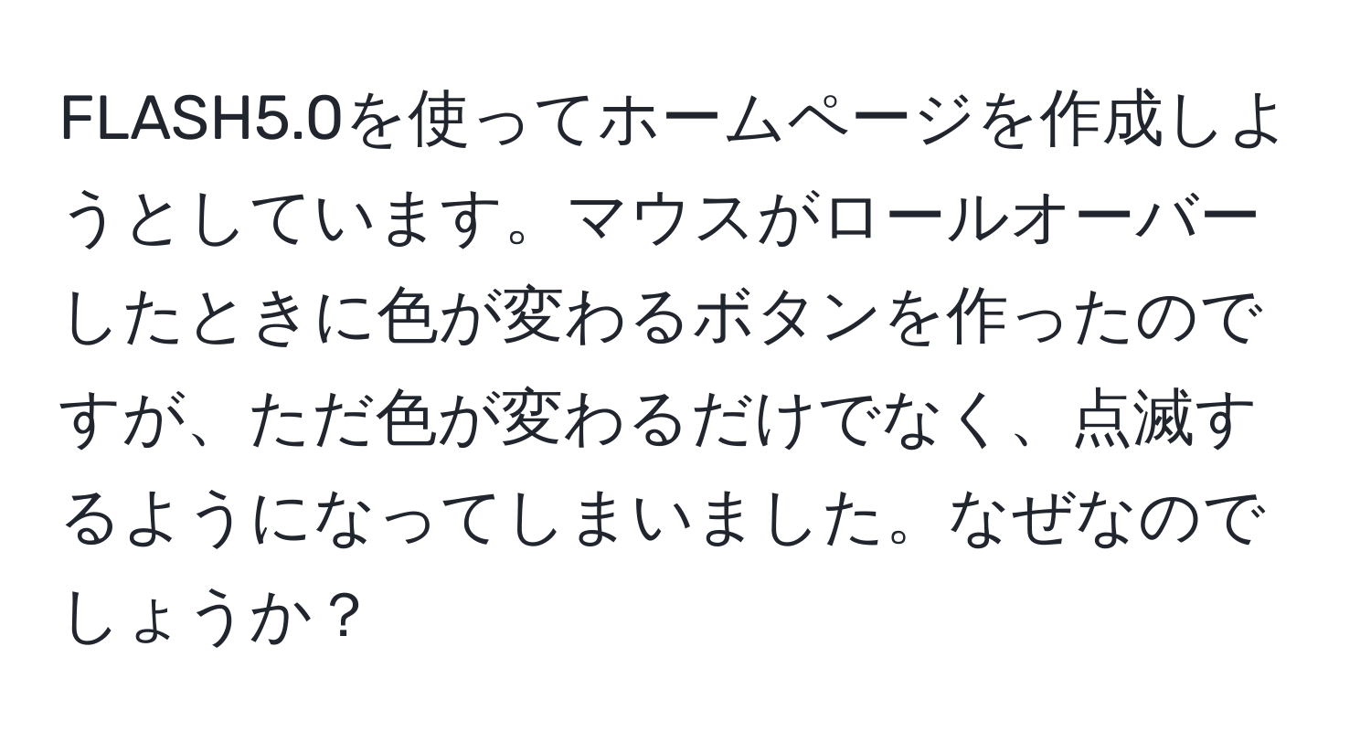 FLASH5.0を使ってホームページを作成しようとしています。マウスがロールオーバーしたときに色が変わるボタンを作ったのですが、ただ色が変わるだけでなく、点滅するようになってしまいました。なぜなのでしょうか？