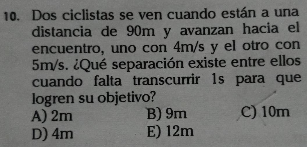 Dos ciclistas se ven cuando están a una
distancia de 90m y avanzan hacia el
encuentro, uno con 4m/s y el otro con
5m/s. ¿Qué separación existe entre ellos
cuando falta transcurrir 1s para que
logren su objetivo?
A) 2m B) 9m C) 10m
D) 4m E) 12m