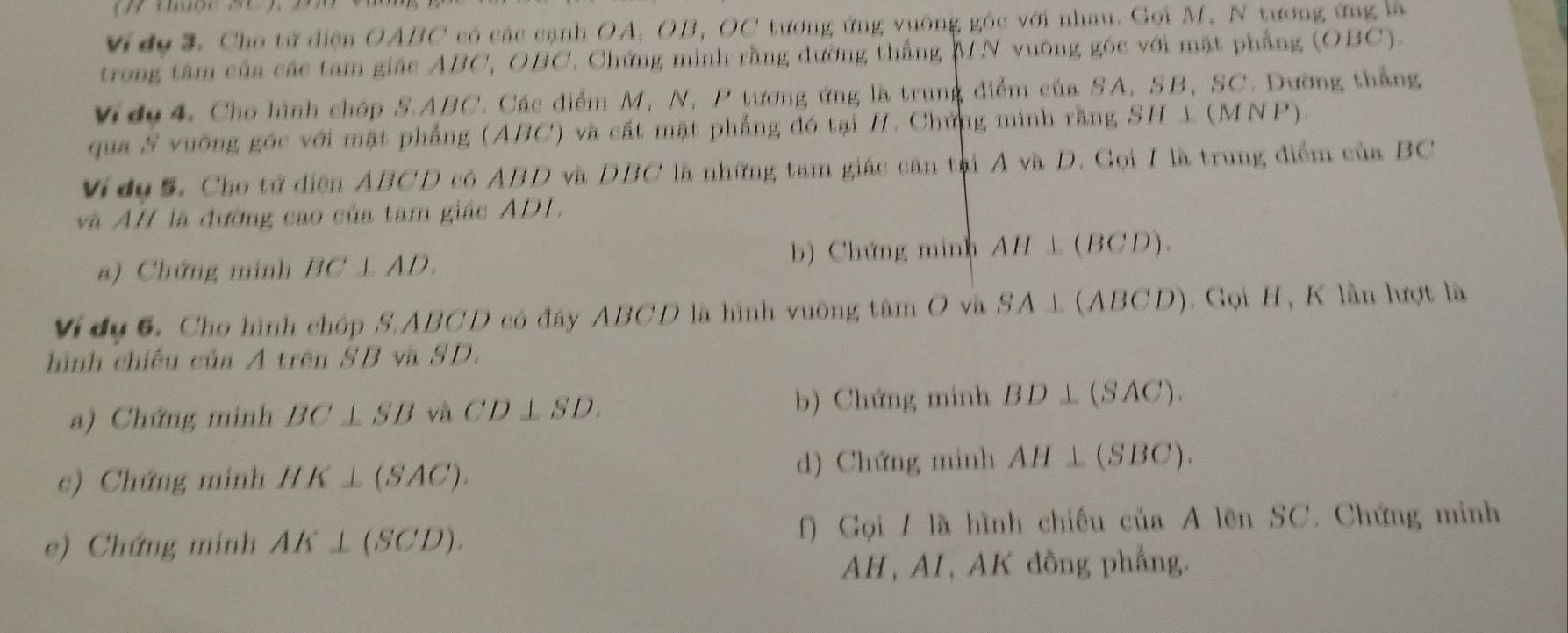 Vidu 3. Cho tử điện OABC có các cạnh OA, OB, OC tương ứng vuỡng góc với nhau. Gọi M, N tương ứng là 
trong tâm của các tam giác ABC, OBC. Chứng minh rằng đường thắng MN vuỡng góc với mặt phẳng (OBC). 
Vidy4. Cho hình chóp S. ABC. Các điểm M, N, P tương ứng là trung điểm của SA, SB, SC. Dường thắng 
qua S vuỡng góc với mặt phẳng (ABC) và cất mặt phẳng đó tại H. Chứng minh rằng SH⊥ (MNP)
Vídụ5. Cho tứ diện ABCD có ABD và DBC là những tam giác cân tại A và D. Gọi / là trung điểm csin BC
và AH là đường cao của tam giác ADI. 
b) Chứng minh AH⊥ (BCD). 
a) Chứng minh BC ⊥ AD. 
Ví dụ 6. Cho hình chóp S. ABCD có đây ABCD là hình vuỡng tâm O và SA⊥ (ABCD). Gọi H, K lần lượt là 
hình chiếu của A trên SB va SD. 
a) Chứng minh BC⊥ SB và CD⊥ SD. b) Chứng minh BD⊥ (SAC). 
c) Chứng minh HK⊥ (SAC). 
d) Chứng minh AH⊥ (SBC). 
e) Chứng minh AK⊥ (SCD). f) Gọi / là hình chiếu của A lên SC. Chứng minh 
AH, AI, AK đồng phẳng.