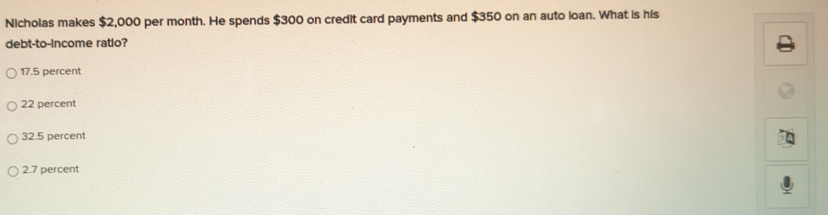 Nicholas makes $2,000 per month. He spends $300 on credit card payments and $350 on an auto loan. What is his
debt-to-income ratio?
17.5 percent
22 percent
32.5 percent
2.7 percent