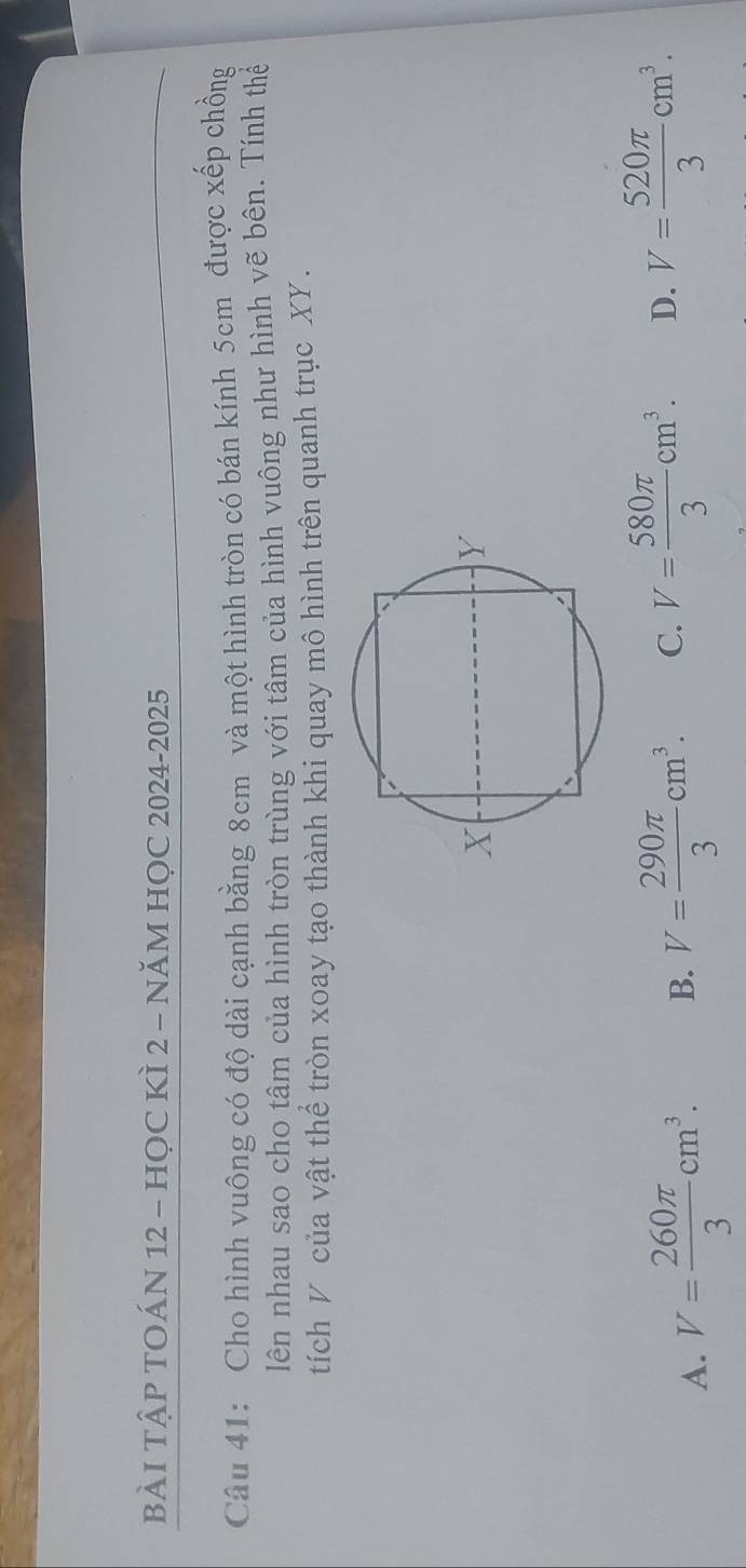 BÀI TậP TOÁN 12 - HỌC KÌ 2 - NăM HỌC 2024-2025
Câu 41: Cho hình vuông có độ dài cạnh bằng 8cm và một hình tròn có bán kính 5cm được xếp chồng
lên nhau sao cho tâm của hình tròn trùng với tâm của hình vuông như hình vẽ bên. Tính thể
tích V của vật thể tròn xoay tạo thành khi quay mô hình trên quanh trục XY.
A. V= 260π /3 cm^3. B. V= 290π /3 cm^3. C. V= 580π /3 cm^3. D. V= 520π /3 cm^3.