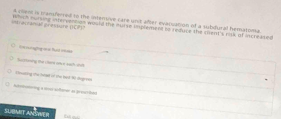 A client is transferred to the intensive care unit after evacuation of a subdural hematoma.
intracranial pressure (ICP)?
Which nursing intervention would the nurse implement to reduce the client's risk of increased
Entouraging oral Buid intake
Sactioning the client once each shift
Elevating the bead of the bed 90 degrees
Adtelnistering a stool softener as prescribed
SUBMIT ANSWER Exit quí