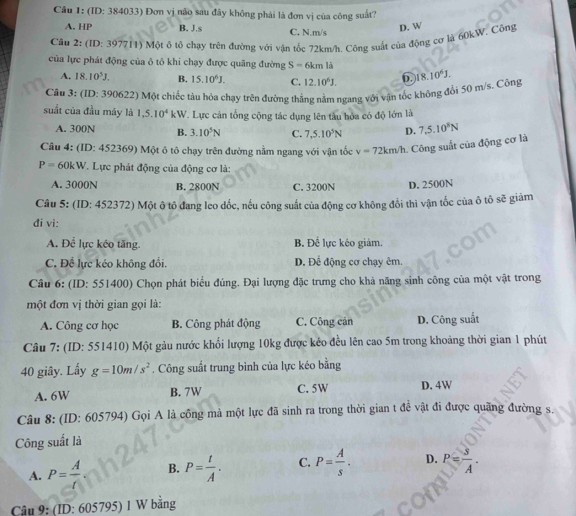 (ID: 384033) Đơn vị nào sau đây không phải là đơn vị của công suất?
A. HP B. J.s C. N.m/s
D. W
Câu 2: (ID: 397711) Một ô tô chạy trên đường với vận tốc 72km/h. Công suất của động cơ là 60kW. Công
của lực phát động của ô tô khi chạy được quãng đường S=6km là
A. 18.10^5J. B. 15.10^6J. C. 12.10^6J.
6. 18.10^6J.
Câu 3: (ID: 390622) Một chiếc tàu hỏa chạy trên đường thẳng nằm ngang với vận tốc không đổi 50 m/s. Công
suất của đầu máy là 1,5.10^4kW 7. Lực cản tổng cộng tác dụng lên tàu hỏa có độ lớn là
A. 300N D. 7,5.10^8N
B. 3.10^5N C. 7,5.10^5N
Câu 4: (ID: 452369) Một ô tô chạy trên đường nằm ngang với vận tốc v=72km/h. Công suất của động cơ là
P=60kW. Lực phát động của động cơ là:
A. 3000N B. 2800N C. 3200N D. 2500N
Câu 5: (ID: 452372) Một ô tô đang leo dốc, nếu công suất của động cơ không đổi thì vận tốc của ô tô sẽ giảm
đi vì:
A. Để lực kéo tăng. B. Để lực kéo giảm.
C. Để lực kéo không đổi. D. Để động cơ chạy êm.
Câu 6: (ID: 551400) Chọn phát biểu đúng. Đại lượng đặc trưng cho khả năng sinh công của một vật trong
một đơn vị thời gian gọi là:
A. Công cơ học B. Công phát động C. Công cản D. Công suất
Câu 7: (ID: 551410) Một gàu nước khối lượng 10kg được kéo đều lên cao 5m trong khoảng thời gian 1 phút
40 giây. Lấy g=10m/s^2. Công suất trung bình của lực kéo bằng
A. 6W B. 7W
C. 5W D. 4W
Câu 8: (ID: 605794) Gọi A là công mà một lực đã sinh ra trong thời gian t đề vật đi được quãng đường s.
Công suất là
D.
B.
A. P= A/t  P= t/A .
C. P= A/s . P= S/A .
Câu 9: (ID: 605795) 1 W bằng