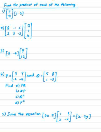 Find the product of each of the following. 
( ) beginbmatrix 5 -4endbmatrix beginbmatrix 1&2endbmatrix
2) beginbmatrix 8&-1&6 2&3&-2endbmatrix beginbmatrix 0 1 4endbmatrix
3) [3-4]beginbmatrix 9 12endbmatrix
4) P=beginbmatrix 3&9 -2&-4endbmatrix and Q=beginbmatrix 5&8 1&-3endbmatrix
Find a) PQ
6) ep
() Q^2
d P^2
5) Solve the equation [4x9]beginbmatrix 1&3 2&-xendbmatrix =beginbmatrix x&2yendbmatrix