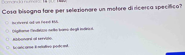 Domanda numero: 18 (ID: 1480) 
Cosa bisogna fare per selezionare un motore di ricerca specifico? 
Iscriversi ad un Feed RSS. 
Digitarne l'indirizzo nella barra degli indirizzi. 
Abbonarsi al servizio. 
Scaricarne il relativo podcast.