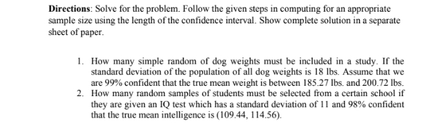 Directions: Solve for the problem. Follow the given steps in computing for an appropriate 
sample size using the length of the confidence interval. Show complete solution in a separate 
sheet of paper. 
1. How many simple random of dog weights must be included in a study. If the 
standard deviation of the population of all dog weights is 18 lbs. Assume that we 
are 99% confident that the true mean weight is between 185.27 lbs. and 200.72 lbs. 
2. How many random samples of students must be selected from a certain school if 
they are given an IQ test which has a standard deviation of 11 and 98% confident 
that the true mean intelligence is (109.44, 114.56).