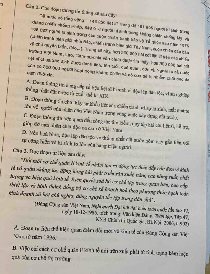 Cho đoạn thông tin thống kê sau đây:
Cả nước có tổng cộng 1 146 250 liệt sĩ, trong đó 191 605 người hi sinh trong
kháng chiến chống Pháp, 849 018 người hi sinh trong kháng chiến chống Mỹ, và
105 627 người hi sinh trong các cuộc chiến tranh bảo vệ Tổ quốc sau năm 1975
(chiến tranh biên giới phía Bắc, chiến tranh biên giới Tây Nam, cuộc chiến đấu bảo
vệ chủ quyền biển, đảo,...). Trong số này, hơn 200 000 hài cốt liệt sĩ trên các chiến
trường Việt Nam, Lào, Cam-pu-chia vẫn chưa được tìm thấy; hơn 300 000 hài cốt
liệt sĩ chưa xác định được danh tính, tên tuổi, quê quán, đơn vị. Ngoài ra cả nước
còn có 300 000 người hoạt động kháng chiến và có con đẻ bị nhiễm chất độc da
cam đi-ô-xin.
A. Đoạn thông tin cung cấp số liệu liệt sĩ hi sinh vì độc lập dân tộc, vì sự nghiệp
thống nhất đất nước từ cuối thế kỉ XIX.
B. Đoạn thông tin cho thấy sự khốc liệt của chiến tranh và sự hi sinh, mất mát to
lớn về người của nhân dân Việt Nam trong công cuộc xây dựng đất nước.
C. Đoạn thông tin liên quan đến công tác tìm kiếm, quy tập hài cốt liệt sĩ, hỗ trợ,
giúp đỡ nạn nhân chất độc da cam ở Việt Nam.
D. Nền hoà bình, độc lập dân tộc và thống nhất đất nước hôm nay gắn liền với
sự cống hiến và hi sinh to lớn của hàng triệu người.
Câu 3. Đọc đoạn tư liệu sau đây:
'Đổi mới cơ chế quản lí kinh tế nhằm tạo ra động lực thúc đẩy các đơn vị kinh
tế và quần chúng lao động hăng hái phát triển sản xuất, nâng cao năng suất, chất
lượng và hiệu quả kinh tế. Kiên quyết xoá bỏ cơ chế tập trung quan liêu, bao cấp,
thiết lập và hình thành đồng bộ cơ chế kế hoạch hoá theo phương thức hạch toán
kinh doanh xã hội chủ nghĩa, đúng nguyên tắc tập trung dân chủ''.
(Đảng Cộng sản Việt Nam, Nghị quyết Đại hội đại biểu toàn quốc lần thứ VI,
ngày 18-12-1986, trích trong: Văn kiện Đảng, Toàn tập, Tập 47,
NXB Chính trị Quốc gia, Hà Nội, 2006, tr.902)
A. Đoạn tư liệu thể hiện quan điểm đổi mới về kinh tế của Đảng Cộng sản Việt
Nam từ năm 1996.
B. Việc cải cách cơ chế quản lí kinh tế nói trên xuất phát từ tình trạng kém hiệu
quả của cơ chế thị trường.