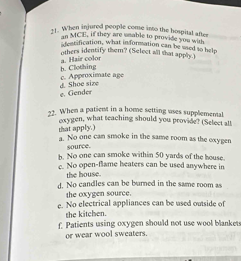 When injured people come into the hospital after
an MCE, if they are unable to provide you with
identification, what information can be used to help
others identify them? (Select all that apply.)
a. Hair color
b. Clothing
c. Approximate age
d. Shoe size
e. Gender
22. When a patient in a home setting uses supplemental
oxygen, what teaching should you provide? (Select all
that apply.)
a. No one can smoke in the same room as the oxygen
source.
b. No one can smoke within 50 yards of the house.
c. No open-flame heaters can be used anywhere in
the house.
d. No candles can be burned in the same room as
the oxygen source.
e. No electrical appliances can be used outside of
the kitchen.
f. Patients using oxygen should not use wool blankets
or wear wool sweaters.