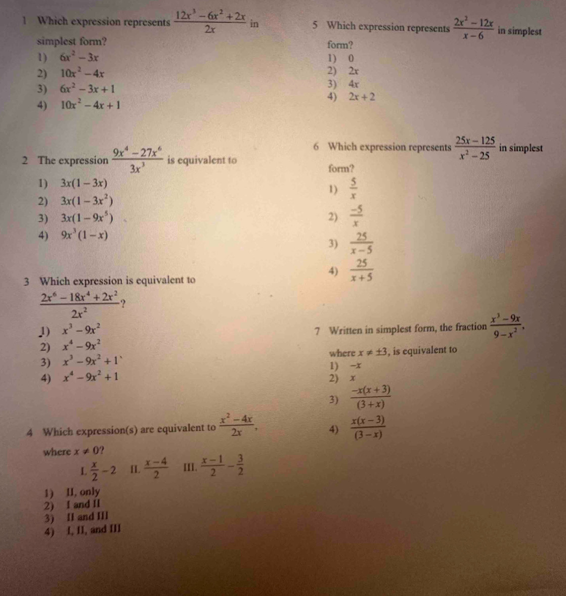 Which expression represents  (12x^3-6x^2+2x)/2x  in 5 Which expression represents  (2x^2-12x)/x-6  in simplest
simplest form? form?
1) 6x^2-3x 1) 0
2) 10x^2-4x
2) 2x
3) 6x^2-3x+1 3) 4x
4) 10x^2-4x+1
4) 2x+2
6 Which expression represents  (25x-125)/x^2-25  in simplest
2 The expression  (9x^4-27x^6)/3x^3  is equivalent to form?
1) 3x(1-3x) 1)  5/x 
2) 3x(1-3x^2)
3) 3x(1-9x^5) 2)  (-5)/x 
4) 9x^3(1-x)
3)  25/x-5 
3 Which expression is equivalent to
4)  25/x+5 
 (2x^6-18x^4+2x^2)/2x^2  ?
1) x^3-9x^2 7 Written in simplest form, the fraction  (x^3-9x)/9-x^2 ,
2) x^4-9x^2
where x!= ± 3
3) x^3-9x^2+1 , is equivalent to
1) -x
4) x^4-9x^2+1 2) x
3)  (-x(x+3))/(3+x) 
4 Which expression(s) are equivalent to  (x^2-4x)/2x ,  (x(x-3))/(3-x) 
4)
where x!= 0 ?
L  x/2 -2 II.  (x-4)/2  III.  (x-1)/2 - 3/2 
1) II, only
2) I and II
3) II and III
4) I, II, and III