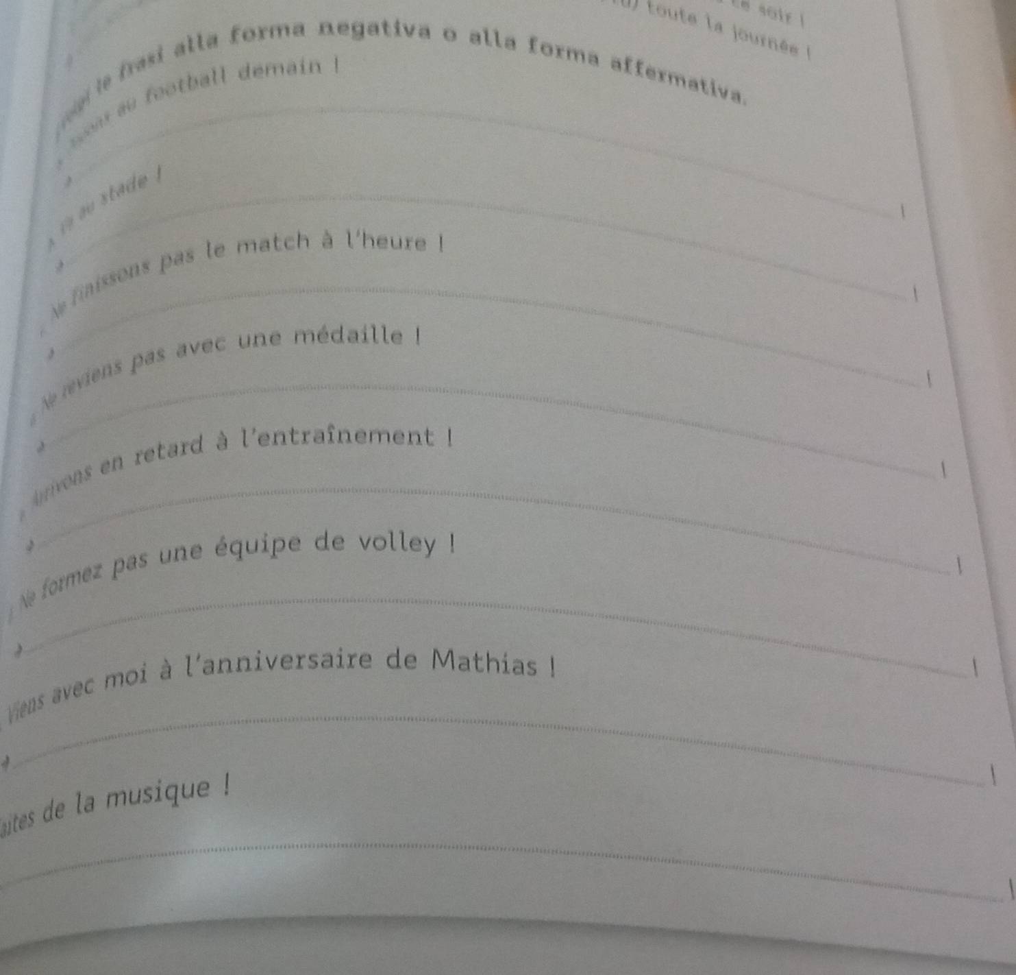 sair ! 
I toute la journée 
e frasi alla forma negativa o alla forma affermativa. 
, e au football démain . 
` u stade . 
 
faissons pas le match à l'heure ! 
 
3 
e eviens pas avec une médaille à 
 
_ 
vons en retard à l'entraînement à 
 
2 
 
_ 
Ne formez pas une équipe de volley ! 

_ 
Vens avec moi à l'anniversaire de Mathias !  
a 
_ 
utes de la musique ! 
