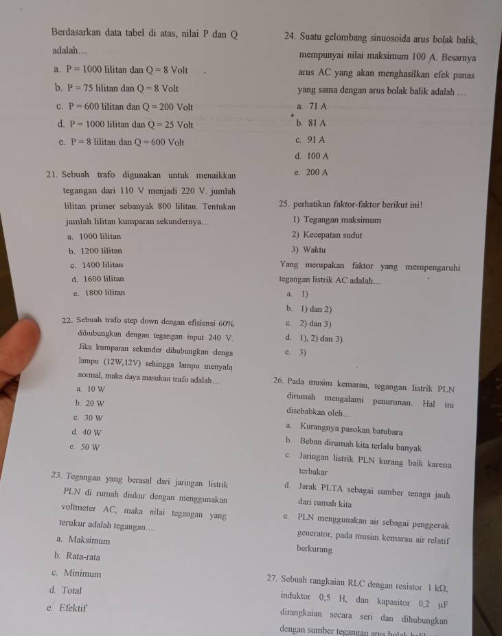 Berdasarkan data tabel di atas, nilai P dan Q 24. Suatu gelombang sinuosoida arus bolak balik,
adalah…. mempunyai nilai maksimum 100 A. Besarnya
a. P=1000 lilitan dan Q=8Volt arus AC yang akan menghasiIkan efek panas
b. P=75 lilitan dan Q=8Volt yang sama dengan arus bolak balik adalah ...
c. P=600 lilitan dan Q=200Volt a. 71 A
d. P=1000 lilitan dan Q=25Volt b. 81 A
e. P=8 lilitan dan Q=600Volt c. 91 A
d. 100 A
21. Sebuah trafo digunakan untuk menaikkan e. 200 A
tegangan dari 110 V menjadi 220 V. jumlah
lilitan primer sebanyak 800 lilitan. Tentukan 25. perhatikan faktor-faktor berikut ini!
jumlah lilitan kumparan sekundernya... 1) Tegangan maksimum
a. 1000 lilitan 2) Kecepatan sudut
b. 1200 lilitan 3) Waktu
c. 1400 lilitan Yang merupakan faktor yang mempengaruhi
d. 1600 lilitan tegangan listrik AC adalah…
e. 1800 lilitan a. I)
b. 1) dan 2)
22. Sebuah trafo step down dengan efisiensi 60% c. 2) dan 3)
dibubungkan dengan tegangan input 240 V. d. 1), 2) dan 3)
Jīka kumparan sekunder dihubungkan denga e. 3)
lampu (12W,12V) sehingga lampu menyala
normal, maka daya masukan trafo adalah… 26. Pada musim kemarau, tegangan listrik PLN
a. 10 W
dirumah mengalami penurunan. Hal ini
b. 20 W
disebabkan oleh...
c. 30 W a. Kurangnya pasokan batubara
d. 40 W
b. Beban dirumah kita terlalu banyak
c. 50 W c. Jaringan listrik PLN kurang baik karena
terbakar
23. Tegangan yang berasaI dari jaringan listrik d. Jarak PLTA sebagai sumber tenaga jauh
PLN di rumah diukur dengan menggunakan dari rumah kita
voltmeter AC, maka nilai tegangan yang e. PLN menggunakan air sebagai penggerak
terukur adalah tegangan….. berkurang
generator, pada musim kemarau air relatif
a. Maksimum
b. Rata-rata
c. Minimum
27. Sebuah rangkaian RLC dengan resistor 1 kΩ
d. Total
induktor 0,5 H, dan kapasitor 0,2 µF
e. Efektif
dirangkaian secara seri dan dihubungkan
dengan sumber tgan an   u   h o l   a