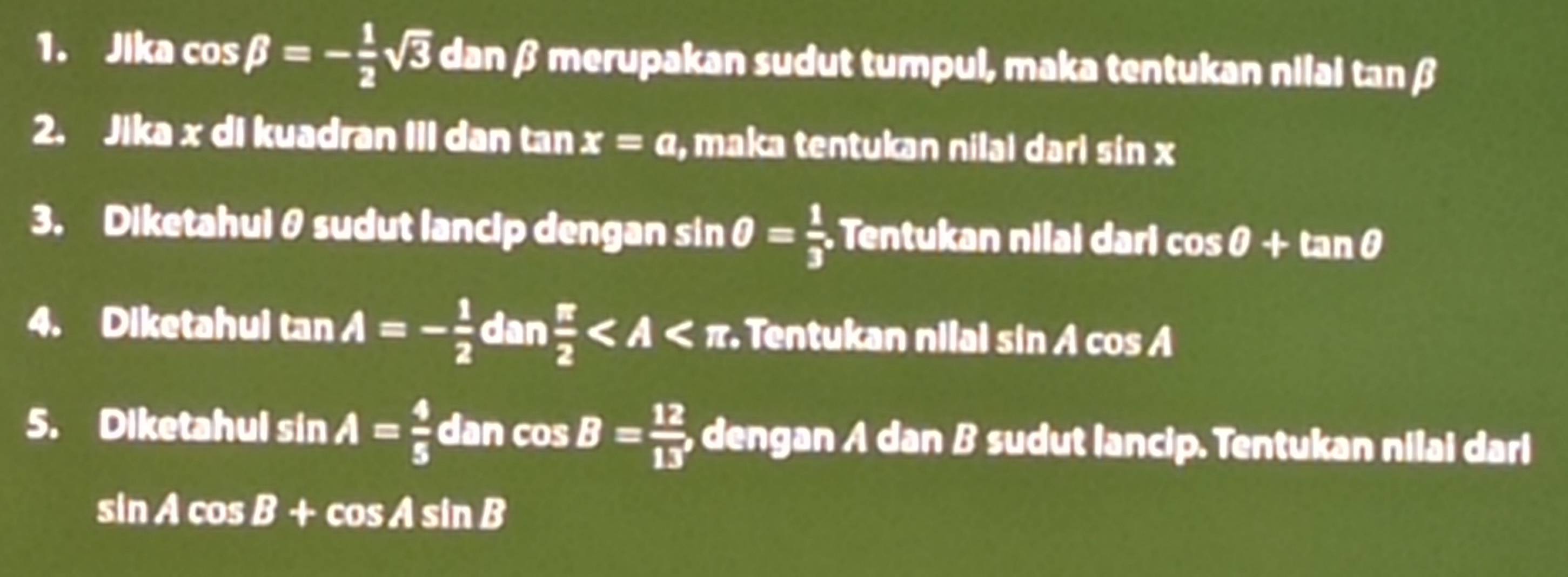 Jika cos beta =- 1/2 sqrt(3) dan β merupakan sudut tumpul, maka tentukan nilai tanβ
2. Jika x di kuadran III dan tan x=a , maka tentukan nilaı dari sin x
3. Diketahuiθ sudut lancip dengan sin θ = 1/3  Tentukan nilai dari cos θ +tan θ
4. Diketahul tan A=- 1/2 dan π /2  Tentukan nilal sin Á cos Á
5. Diketahul sin A= 4/5  dan cos B= 12/13  , dengan A dan B sudut lancip. Tentukan nilai dari
sin Acos B+cos Asin B