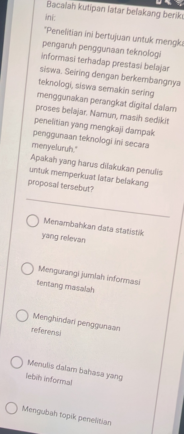 a
Bacalah kutipan latar belakang berik
ini:
"Penelitian ini bertujuan untuk mengka
pengaruh penggunaan teknologi
informasi terhadap prestasi belajar
siswa. Seiring dengan berkembangnya
teknologi, siswa semakin sering
menggunakan perangkat digital dalam
proses belajar. Namun, masih sedikit
penelitian yang mengkaji dampak
penggunaan teknologi ini secara
menyeluruh."
Apakah yang harus dilakukan penulis
untuk memperkuat latar belakang
proposal tersebut?
Menambahkan data statistik
yang relevan
Mengurangi jumlah informasi
tentang masalah
Menghindari penggunaan
referensi
Menulis dalam bahasa yang
lebih informal
Mengubah topik penelitian