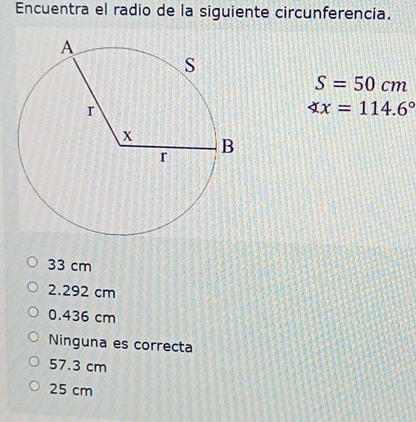 Encuentra el radio de la siguiente circunferencia.
S=50cm
∠ x=114.6°
33 cm
2.292 cm
0.436 cm
Ninguna es correcta
57.3 cm
25 cm