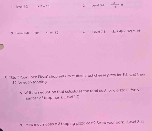 level 1-2 r+7=18 2. Level 3 -4  x/-6 =-9
3. Level 5 -6 8x-4=52 4. Level 7 -8 -2x+4(x-12)=-36
5) 'Stuff Your Face Pizza" shop sells its stuffed crust cheese pizza for $15, and then
$2 for each topping. 
a. Write an equation that calculates the total cost for a pizza C for a 
number of toppings t. (Level 1-2) 
b. How much does a 3 topping pizza cost? Show your work. (Level 3-4)