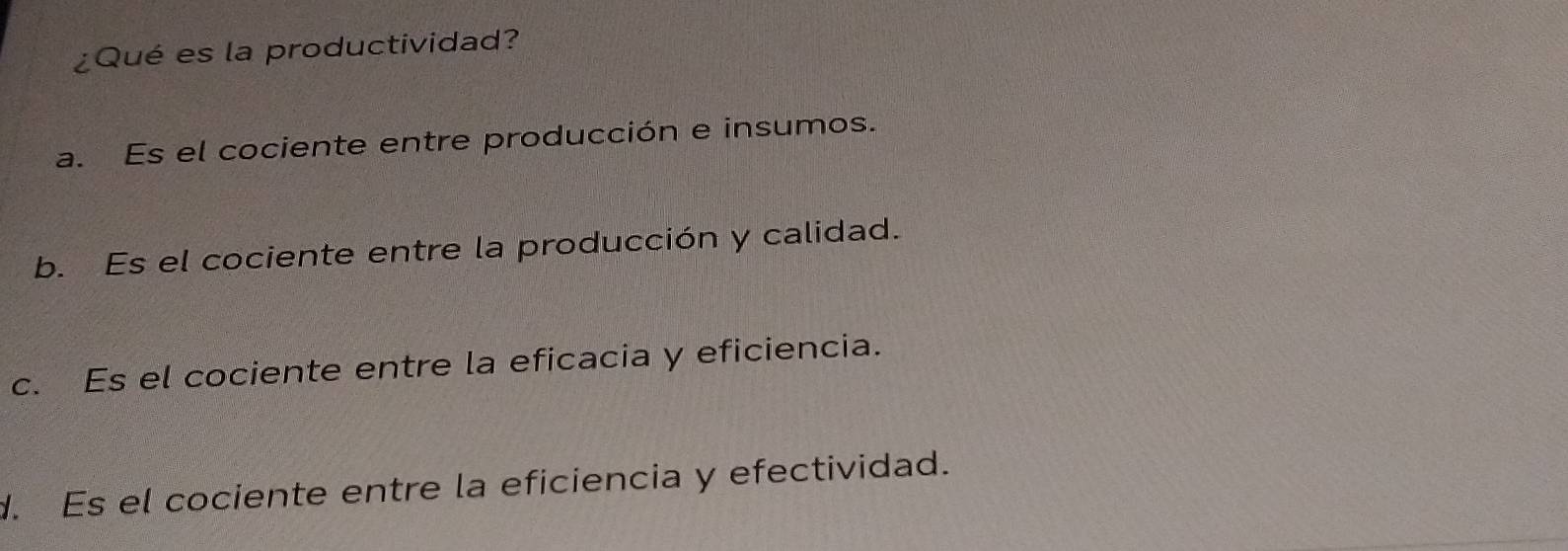 ¿Qué es la productividad?
a. Es el cociente entre producción e insumos.
b. Es el cociente entre la producción y calidad.
c. Es el cociente entre la eficacia y eficiencia.
d. Es el cociente entre la eficiencia y efectividad.