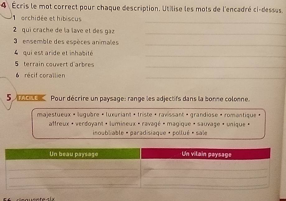 4 Écris le mot correct pour chaque description. Utilise les mots de l'encadré ci-dessus, 
_ 
1 orchidée et hibiscus 
2 qui crache de la lave et des gaz_ 
3 ensemble des espèces animales_ 
4 qui est aride et inhabité_ 
5 terrain couvert d'arbres 
_ 
6 récif corallien 
_ 
5 FACIC Pour décrire un paysage: range les adjectifs dans la bonne colonne. 
majestueux • lugubre • luxuriant • triste · ravissant · grandiose · romantique 
affreux • verdoyant • lumineux · ravagé · magique • sauvage • unique » 
inoubliable • paradisiaque • pollué • sale