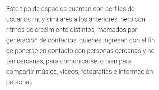 Este tipo de espacios cuentan con perfiles de 
usuarios muy similares a los anteriores, pero con 
ritmos de crecimiento distintos, marcados por 
generación de contactos, quienes ingresan con el fin 
de ponerse en contacto con personas cercanas y no 
tan cercanas, para comunicarse, o bien para 
compartir música, videos, fotografías e información 
personal.