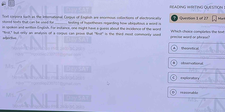 READING WRITING QUESTION :
Text corpora such as the International Corpus of English are enormous collections of electronically ? Question 1 of 27 Marl
stored texts that can be used for_ testing of hypotheses regarding how ubiquitous a word is
in spoken and written English. For instance, one might have a guess about the incidence of the word Which choice completes the text
"first," but only an analysis of a corpus can prove that "first" is the third most commonly used precise word or phrase?
adjective.
N uyên Thị A theoretical
nguy" * * * *ngocdie p 230707 @ qmai com
B observational
Ms.
Dav SAT
Nguyên Thị Ngọc Diệp PRE 2409 SC 2503 exploratory
c
nguy*****ngocdiep230707@gmail.com
Ms.
D reasonable
Day SAT
Nguyên Thị Ngọc D p PRE 2409 SC 2503