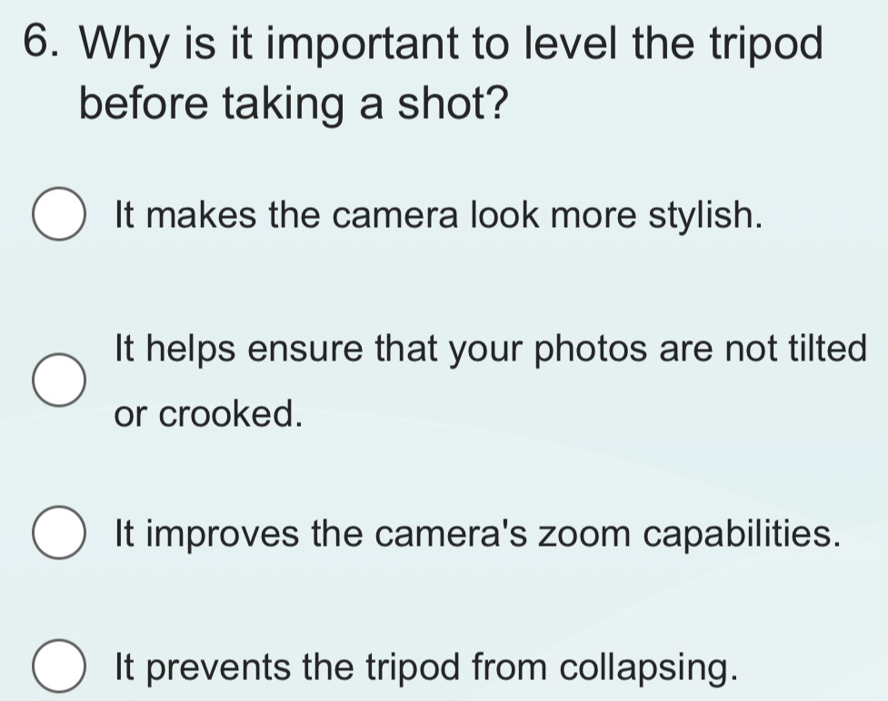 Why is it important to level the tripod
before taking a shot?
It makes the camera look more stylish.
It helps ensure that your photos are not tilted
or crooked.
It improves the camera's zoom capabilities.
It prevents the tripod from collapsing.