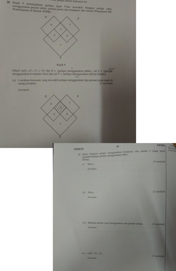 aahaja aalam bahagian ini. 
26 Rajah 9 menunjukkan gambar rajah Venn mewakili bilangan pelajar yang 
menggunakan peranti tablet, telefon pintar dan komputer riba semasa Pengajaran dan 
Pembelajaran di Rumah (PdPR). 
Rajah 9 
`
3y+C
Diberi n(D∪ E∪ F)=35. Set D= pelajar menggunakan tablet, set E=(p clajar 
menggunakan komputer riba dan set F= pelajar menggunakan telefon bimbit. 
(@) Lorekkan kawasan yang mewakili pelajar menggunakan tiga peranti pada rajah di 
ruang jawapan. [1 markah] 
Jawapan: 
18 
A03201 Kegun 
TERHAD 
(6) Diberi bilangan pelajar menggunakan komputer riba adalah 2 orang lebih Pemerikse 
daripada bilangan pelajar menggunakan tablet. 
Hitung: [3 markah] 
(i) Nilai y. 
Jawapan: 
(ii) Nilai x. [2 markah] 
Jawapan: 
(iii) Bilangan pelajar yang menggunakan satu peranti sahaja. [2 markah] 
Jawapan: 
(iv) n((D∩F)∪E
Jawapan: [2 markah]