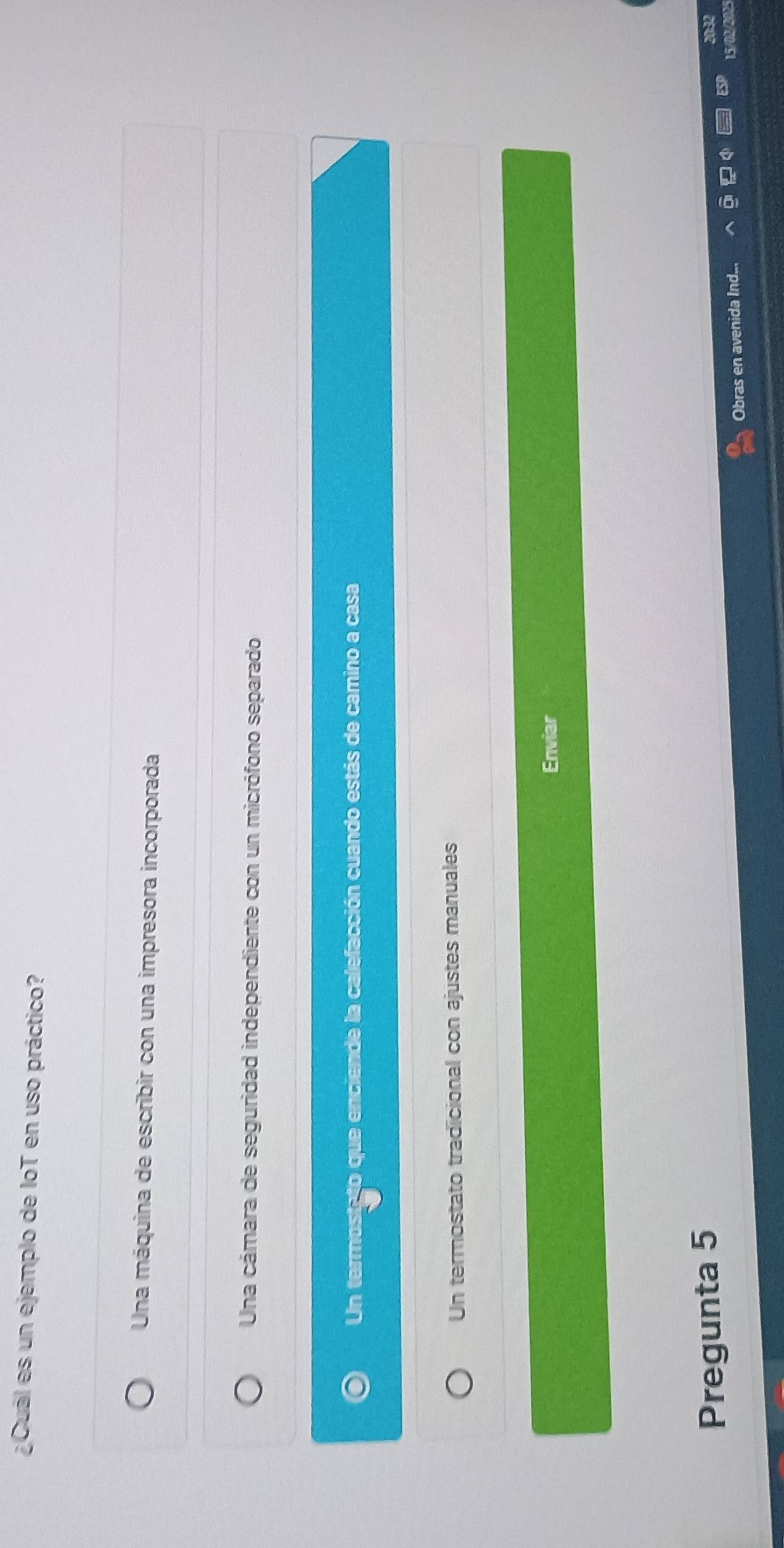 ¿Cuál es un ejemplo de IoT en uso práctico?
Una máquina de escribir con una impresora incorporada
Una cámara de seguridad independiente con un micrófono separado
Un termostato que enciende la calefacción cuando estás de camino a casa
Un termostato tradicional con ajustes manuales
Enviar
Pregunta 5
Obras en avenida Ind...