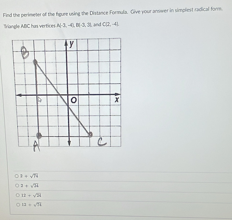 Find the perimeter of the fgure using the Distance Formula. Give your answer in simplest radical form.
Triangle ABC has vertices A(-3,-4), B(-3,3) , and C(2,-4).
2+sqrt(74)
2+sqrt(24)
12+sqrt(24)
12+sqrt(74)