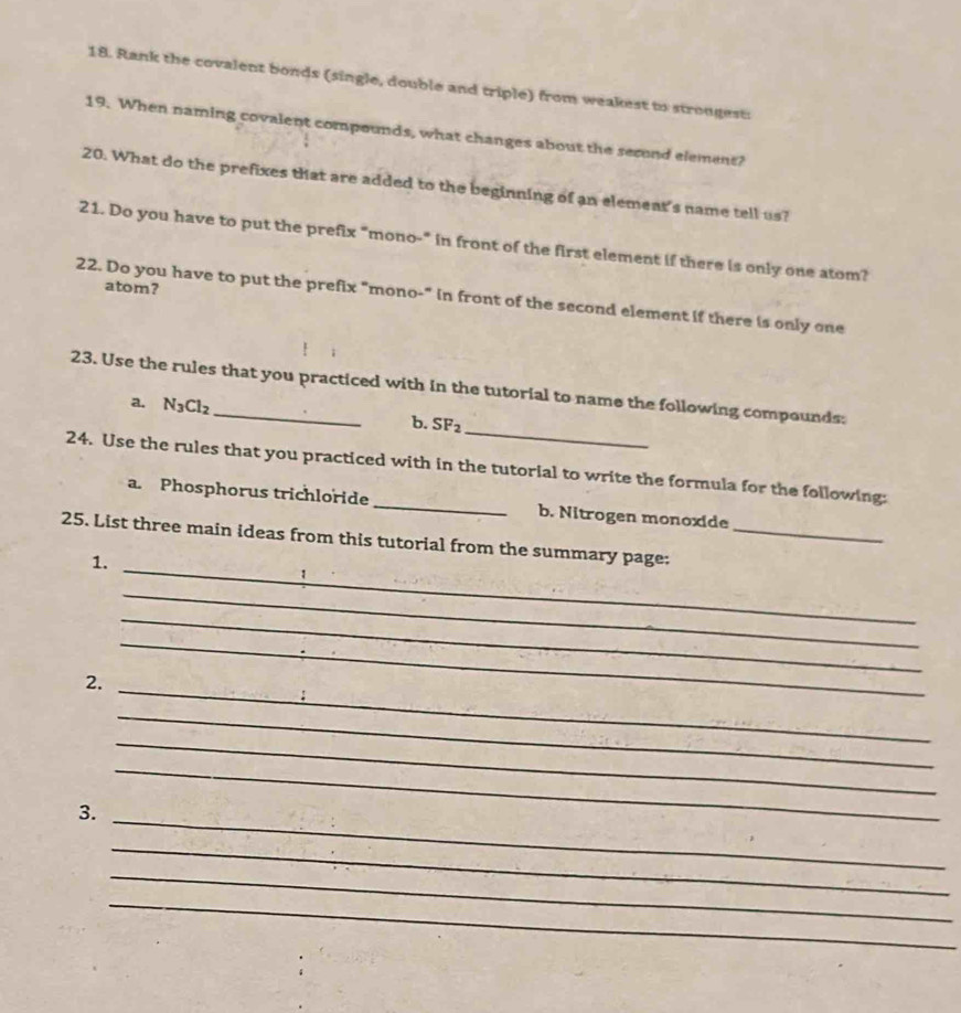 Rank the covalent bonds (single, double and triple) from weakest to strongest: 
19. When naming covalent compounds, what changes about the second element? 
20. What do the prefixes that are added to the beginning of an element's name tell us? 
21. Do you have to put the prefix "mono-" in front of the first element if there is only one atom? 
atom? 
22. Do you have to put the prefix "mono-" in front of the second element if there is only one 
_ 
23. Use the rules that you practiced with in the tutorial to name the following compounds: 
a. N_3Cl_2 b. SF_2
24. Use the rules that you practiced with in the tutorial to write the formula for the following: 
a. Phosphorus trichloride _b. Nitrogen monoxide 
_ 
25. List three main ideas from this tutorial from the summary page;_ 
1. 
_ 
_ 
_ 
2. 
_ 
_ 
_ 
_ 
3. 
_ 
_ 
_ 
_