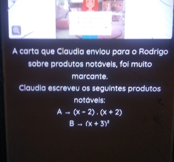 x_1
1 ,...+1, 
ω 
□  
A carta que Claudia enviou para o Rodrigo 
sobre produtos notáveis, foi muito 
marcante, 
Claudia escreveu os seguintes produtos 
notáveis:
Ato (x-2),(x+2)
Bto (x+3)^2