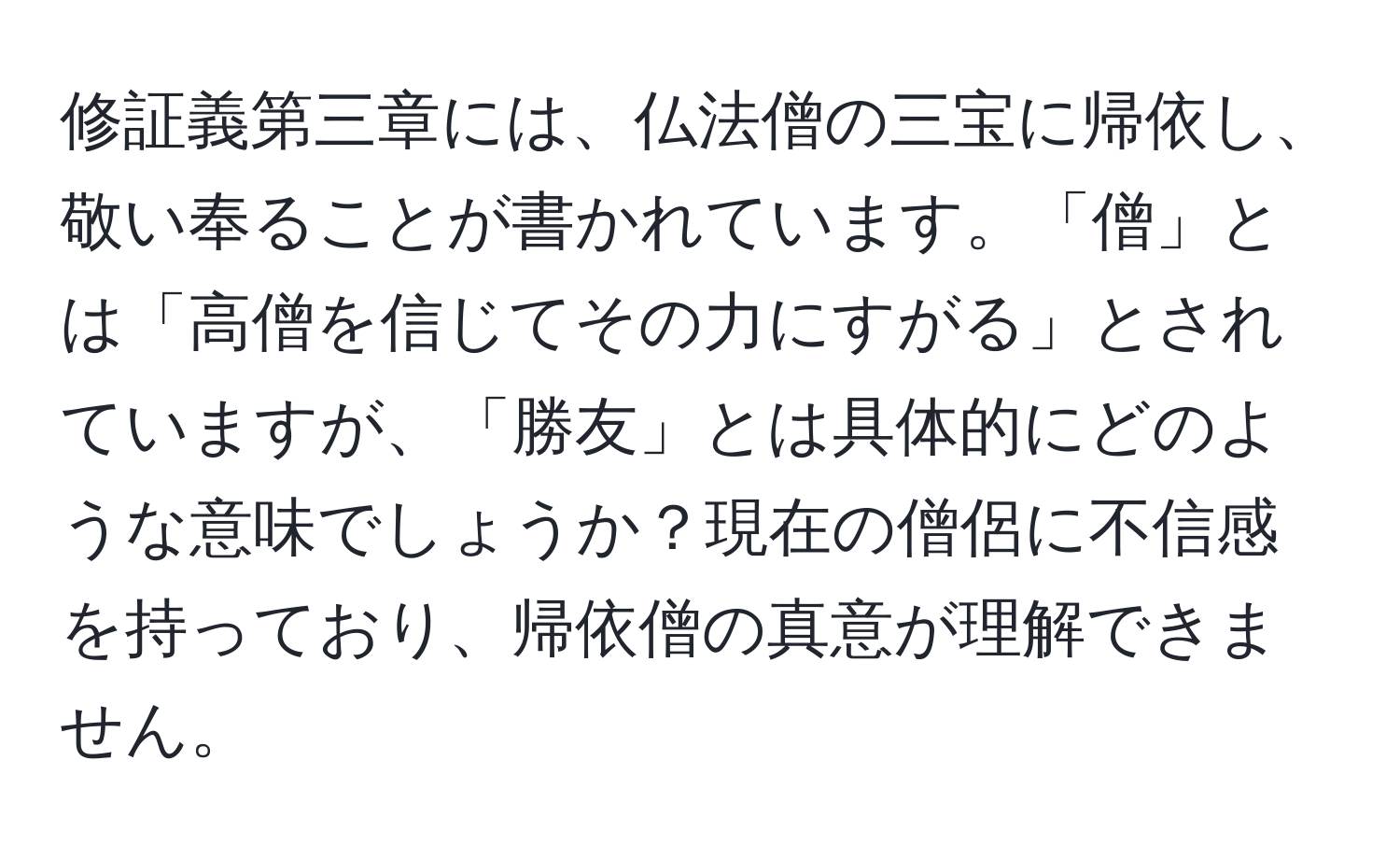 修証義第三章には、仏法僧の三宝に帰依し、敬い奉ることが書かれています。「僧」とは「高僧を信じてその力にすがる」とされていますが、「勝友」とは具体的にどのような意味でしょうか？現在の僧侶に不信感を持っており、帰依僧の真意が理解できません。