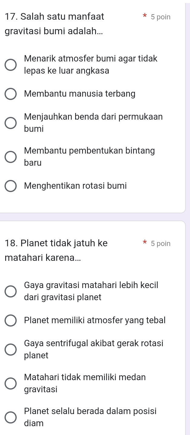 Salah satu manfaat 5 poin
gravitasi bumi adalah...
Menarik atmosfer bumi agar tidak
lepas ke luar angkasa
Membantu manusia terbang
Menjauhkan benda dari permukaan
bumi
Membantu pembentukan bintang
baru
Menghentikan rotasi bumi
18. Planet tidak jatuh ke 5 poin
matahari karena...
Gaya gravitasi matahari lebih kecil
dari gravitasi planet
Planet memiliki atmosfer yang tebal
Gaya sentrifugal akibat gerak rotasi
planet
Matahari tidak memiliki medan
gravitasi
Planet selalu berada dalam posisi
diam