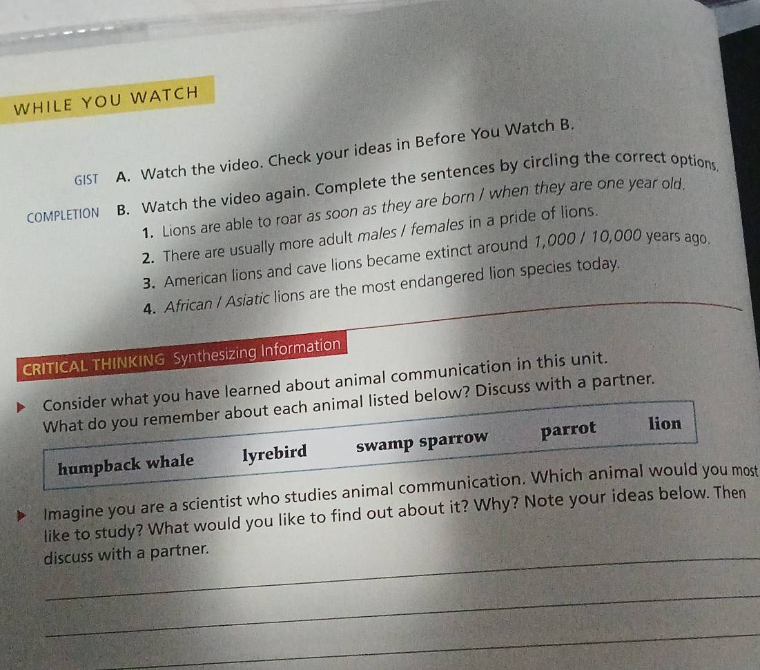 WHILE YOU WATCH
GIST A. Watch the video. Check your ideas in Before You Watch B.
COMPLETION B. Watch the video again. Complete the sentences by circling the correct options
1. Lions are able to roar as soon as they are born / when they are one year old.
2. There are usually more adult males / females in a pride of lions.
3. American lions and cave lions became extinct around 1,000 / 10,000 years ago.
4. African / Asiatic lions are the most endangered lion species today.
CRITICAL THINKING Synthesizing Information
Consider what you have learned about animal communication in this unit.
What do you remember about each animal listed below? Discuss with a partner.
humpback whale lyrebird swamp sparrow parrot lion
Imagine you are a scientist who studies animal communication. Which animal would you most
like to study? What would you like to find out about it? Why? Note your ideas below. Then
discuss with a partner.
_
_