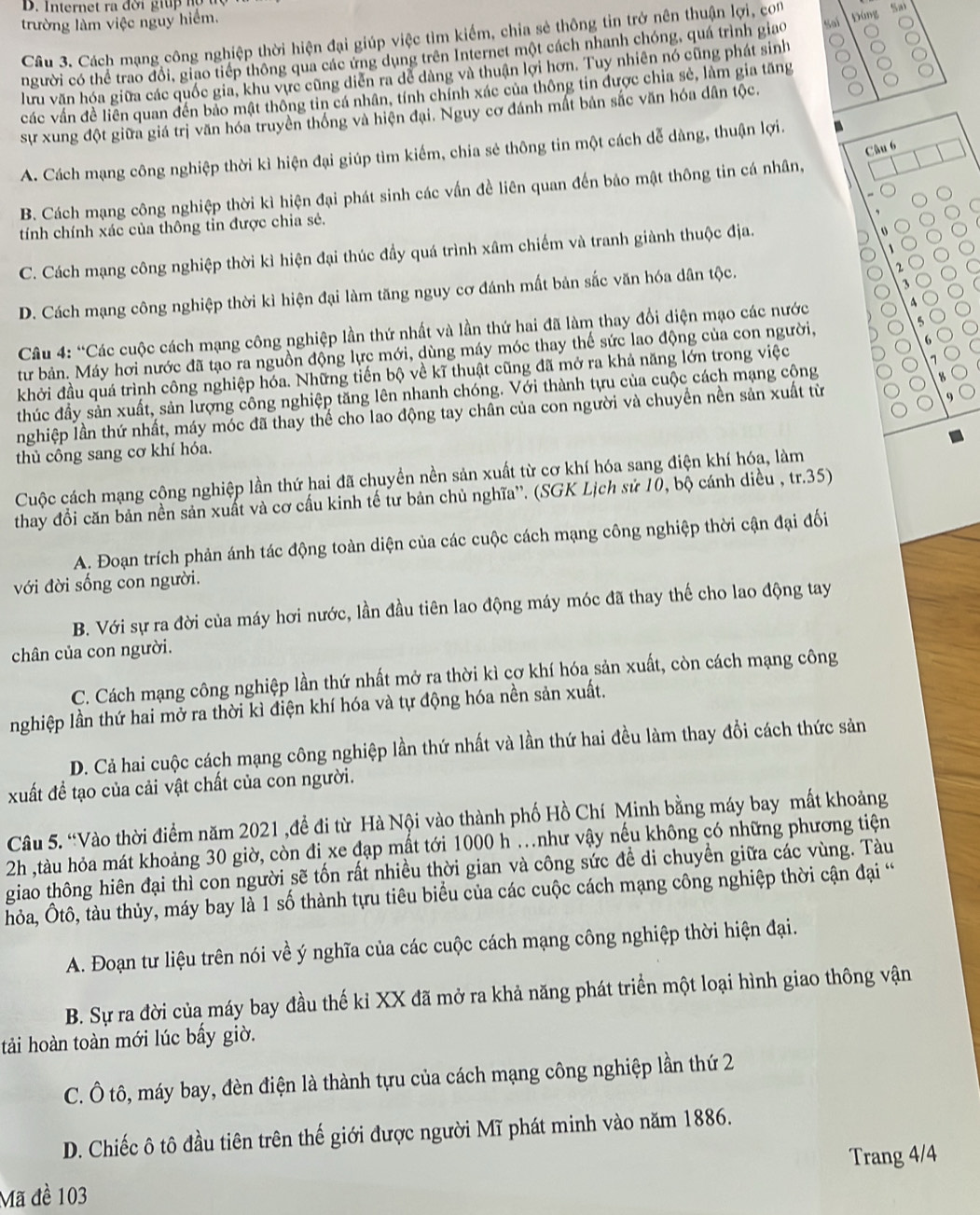 Intern et ra  đ ờ i gi u   
trường làm việc nguy hiểm.
Câu 3. Cách mạng công nghiệp thời hiện đại giúp việc tìm kiếm, chia sẻ thông tin trở nên thuận lợi, con Sal Đúng Sa
người có thể trao đổi, giao tiếp thông qua các ứng dụng trên Internet một cách nhanh chóng, quá trình giao
lưu văn hóa giữa các quốc gia, khu vực cũng diễn ra dể dàng và thuận lợi hơn. Tuy nhiên nó cũng phát sinh
các vấn đề liên quan đến bảo mật thông tin cá nhân, tính chính xác của thông tin được chia sẻ, làm gia tăng
sự xung đột giữa giá trị văn hóa truyền thống và hiện đại. Nguy cơ đánh mất bản sắc văn hóa dân tộc.
Câu 6
A. Cách mạng công nghiệp thời kì hiện đại giúp tìm kiếm, chia sẻ thông tin một cách dễ dàng, thuận lợi.
B. Cách mạng công nghiệp thời kì hiện đại phát sinh các vấn đề liên quan đến bảo mật thông tin cá nhân,
tính chính xác của thông tin được chia sẻ.
C. Cách mạng công nghiệp thời kì hiện đại thúc đầy quá trình xâm chiếm và tranh giành thuộc địa.
D. Cách mạng công nghiệp thời kì hiện đại làm tăng nguy cơ đánh mất bản sắc văn hóa dân tộc.
`
Câu 4: “Các cuộc cách mạng công nghiệp lần thứ nhất và lần thứ hai đã làm thay đổi diện mạo các nước
tư bản. Máy hơi nước đã tạo ra nguồn động lực mới, dùng máy móc thay thế sức lao động của con người,
5
6
khởi đầu quá trình công nghiệp hóa. Những tiến bộ về kĩ thuật cũng đã mở ra khả năng lớn trong việc
thúc đầy sản xuất, sản lượng công nghiệp tăng lên nhanh chóng. Với thành tựu của cuộc cách mạng cộng
nghiệp lần thứ nhất, máy móc đã thay thể cho lao động tay chân của con người và chuyền nền sản xuất từ
thủ công sang cơ khí hóa.
Cuộc cách mạng cộng nghiệp lần thứ hai đã chuyền nền sản xuất từ cơ khí hóa sang điện khí hóa, làm
thay đổi căn bản nền sản xuất và cơ cấu kinh tế tư bản chủ nghĩa''. (SGK Lịch sử 10, bộ cánh diều , tr.35)
A. Đoạn trích phản ánh tác động toàn diện của các cuộc cách mạng công nghiệp thời cận đại đối
với đời sống con người.
B. Với sự ra đời của máy hơi nước, lần đầu tiên lao động máy móc đã thay thế cho lao động tay
chân của con người.
C. Cách mạng công nghiệp lần thứ nhất mở ra thời kì cơ khí hóa sản xuất, còn cách mạng công
nghiệp lần thứ hai mở ra thời kì điện khí hóa và tự động hóa nền sản xuất.
D. Cả hai cuộc cách mạng công nghiệp lần thứ nhất và lần thứ hai đều làm thay đổi cách thức sản
xuất để tạo của cải vật chất của con người.
Câu 5. “Vào thời điểm năm 2021 ,đề đi từ Hà Nội vào thành phố Hồ Chí Minh bằng máy bay mất khoảng
2h ,tàu hỏa mát khoảng 30 giờ, còn đi xe đạp mất tới 1000 h .như vậy nếu không có những phương tiện
giao thông hiên đại thì con người sẽ tốn rất nhiều thời gian và công sức đề di chuyền giữa các vùng. Tàu
hỏa, Ôtô, tàu thủy, máy bay là 1 số thành tựu tiêu biểu của các cuộc cách mạng công nghiệp thời cận đại “
A. Đoạn tư liệu trên nói về ý nghĩa của các cuộc cách mạng công nghiệp thời hiện đại.
B. Sự ra đời của máy bay đầu thế kỉ XX đã mở ra khả năng phát triển một loại hình giao thông vận
tải hoàn toàn mới lúc bẩy giờ.
C. Ô tô, máy bay, đèn điện là thành tựu của cách mạng công nghiệp lần thứ 2
D. Chiếc ô tô đầu tiên trên thế giới được người Mĩ phát minh vào năm 1886.
Mã đề 103 Trang 4/4