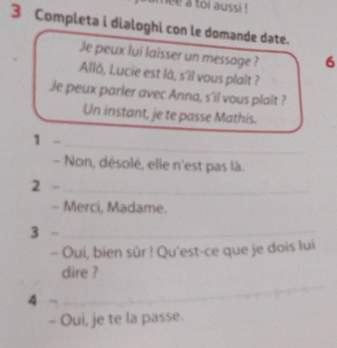 ce a toi aussi ! 
3 Completa i dialoghi con le domande date. 
Je peux lui laisser un message ? 6 
Allô, Lucie est là, s'il vous plaît ? 
Je peux parler avec Anna, s'il vous plaît ? 
Un instant, je te passe Mathis. 
_ 
1 .00 
- Non, désolé, elle n'est pas là. 
2 -_ 
- Merci, Madame. 
3 -_ 
- Oui, bien sûr ! Qu'est-ce que je dois lui 
_ 
dire ? 
4 
_ 
- Oui, je te la passe.