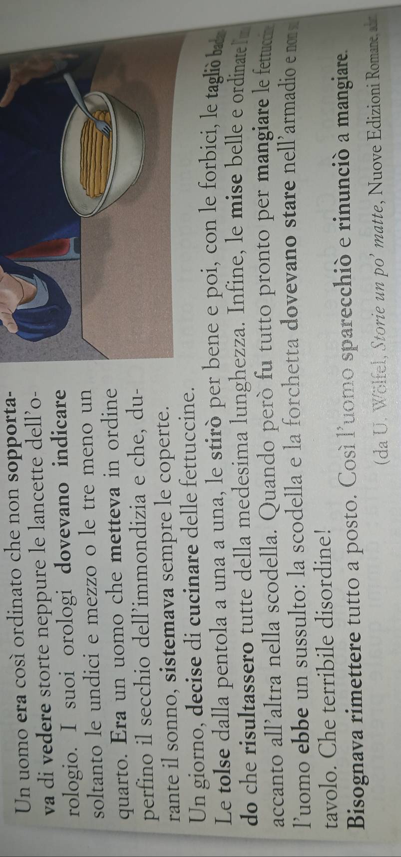 Un uomo era cosí ordinato che non sopporta- 
va di vedere storte neppure le lancette dell’o- 
rologio. I suoi orologi dovevano indicare 
soltanto le undici e mezzo o le tre meno un 
quarto. Era un uomo che metteva in ordine 
perfino il secchio dell’immondizia e che, du- 
rante il sonno, sistemava sempre le coperte. 
Un giorno, decise di cucinare delle fettuccine. 
Le tolse dalla pentola a una a una, le stirò per bene e poi, con le forbici, le taglió ba 
do che risultassero tutte della medesima lunghezza. Infine, le mise belle e ordinate lm 
accanto all’altra nella scodella. Quando però fu tutto pronto per mangiare le fettucon 
luomo ebbe un sussulto: la scodella e la forchetta dovevano stare nell’armadio e nom 
tavolo. Che terribile disordine! 
Bisognava rimettere tutto a posto. Così luomo sparecchiò e rinunciò a mangiare. 
(da U . W ölfel, Storie un po' matte, Nuove Edizioni Romane a