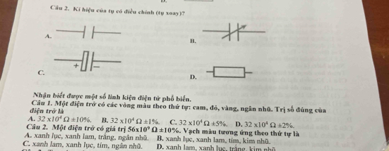 Kí hiệu của tụ có điều chính (tụ xoay)?
A.
B.
+
C.
D.
Nhận biết được một số linh kiện điện tử phổ biến.
Câu 1. Một điện trở có các vòng màu theo thứ tự: cam, đỏ, vàng, ngân nhũ. Trị số đúng của
điện tro'li
A. 32* 10^4Omega ± 10%. B. 32* 10^4Omega ± 1%. C. 32* 10^4Omega ± 5% D. 32* 10^4Omega ± 2%. 
Câu 2. Một điện trở có giá trị 56* 10^9Omega ± 10% 5. Vạch màu tương ứng theo thứ tự là
A. xanh lục, xanh lam, trắng, ngân nhũ. B. xanh lục, xanh lam, tím, kim nhũ.
C. xanh lam, xanh lục, tím, ngân nhũ. D. x anh lam, xanh lục , trắn g, k i n