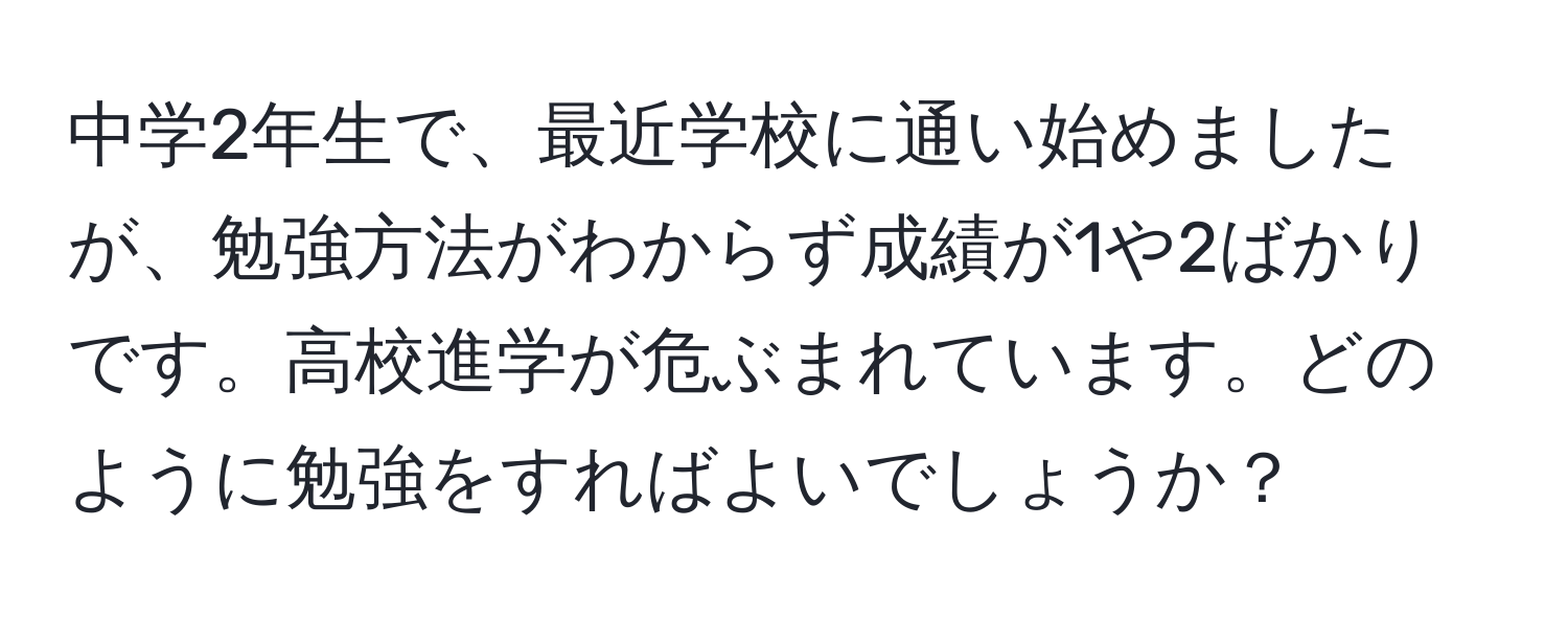 中学2年生で、最近学校に通い始めましたが、勉強方法がわからず成績が1や2ばかりです。高校進学が危ぶまれています。どのように勉強をすればよいでしょうか？