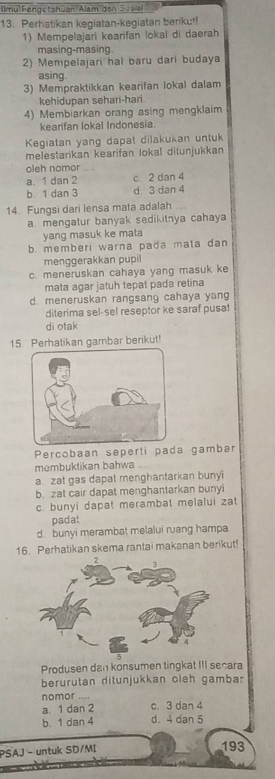 llmu Rengetahūan Alam den Sosia
13. Perhatikan kegiatan-kegiatan berikut!
1) Mempelajari kearifan lokal di daerah
masing-masing.
2) Mempelajari hal baru dari budaya
asing.
3) Mempraktikkan kearifan lokal dalam
kehidupan sehari-hari.
4) Membiarkan orang asing mengklaim
kearifan lokal Indonesia.
Kegiatan yang dapat dilakukan untuk
melestarikan kearifan lokal ditunjukkan
oleh nomor
a. 1 dan 2 c 2 dan 4
b 1 dan 3 d. 3 dan 4
14. Fungsi dari lensa mata adalah
a. mengatur banyak sedikitnya cahaya
yang masuk ke mata
b. memberi warna pada mata dan
menggerakkan pupil
c. meneruskan cahaya yang masuk ke
mata agar jatuh tepat pada retina
d. meneruskan rangsang cahaya yang
diterima sel-sel reseptor ke saraf pusa!
di otak
15. Perhatikan gambar berikut!
Percobaan seperti pada gambar
membuktikan bahwa
a zat gas dapat menghantarkan bunyi
b. zat cair dapat menghantarkan bunyi
c. bunyi dapat merambat melalui zat
padat
d. bunyi merambat melalui ruang hampa
16. Perhatikan skema rantai makanan berikut!
Produsen dan konsumen tingkat III secara
berurutan ditunjukkan oleh gambar
nomor ....
a. 1 dan 2 c. 3 dan 4
b. 1 dan 4 d. 4 dan 5
PSAJ - untuk SD/MI
193