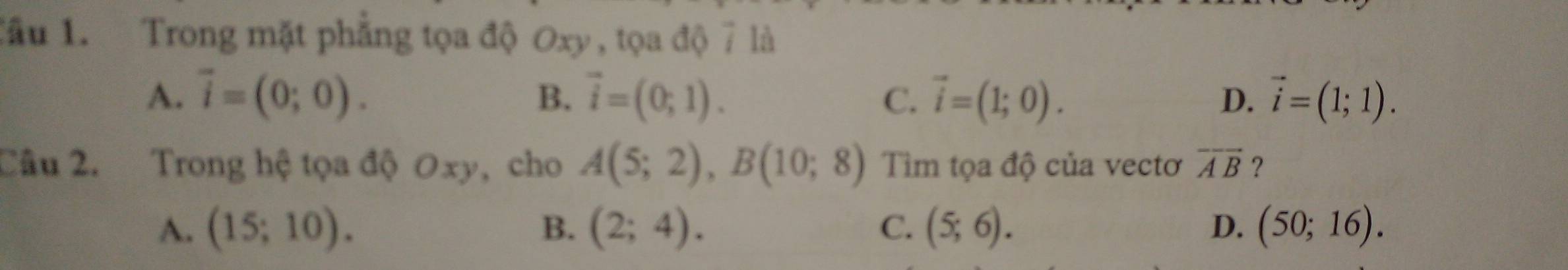 Tầu 1. Trong mặt phẳng tọa độ Oxy , tọa độ 7 là
A. vector i=(0;0). B. vector i=(0;1). C. vector i=(1;0). D. vector i=(1;1). 
Câu 2. Trong hệ tọa độ Oxy, cho A(5;2), B(10;8) Tiìm tọa độ của vectơ overline AB ？
A. (15;10). B. (2;4). C. (5;6). D. (50;16).