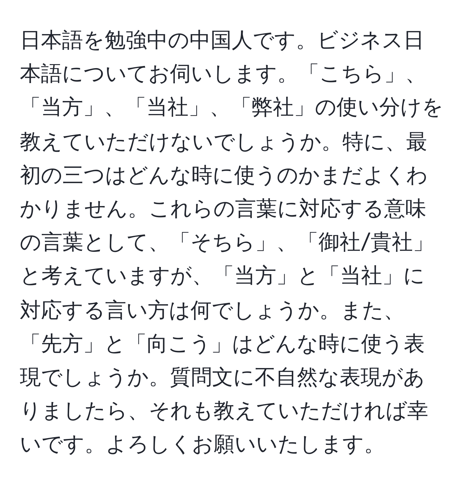 日本語を勉強中の中国人です。ビジネス日本語についてお伺いします。「こちら」、「当方」、「当社」、「弊社」の使い分けを教えていただけないでしょうか。特に、最初の三つはどんな時に使うのかまだよくわかりません。これらの言葉に対応する意味の言葉として、「そちら」、「御社/貴社」と考えていますが、「当方」と「当社」に対応する言い方は何でしょうか。また、「先方」と「向こう」はどんな時に使う表現でしょうか。質問文に不自然な表現がありましたら、それも教えていただければ幸いです。よろしくお願いいたします。